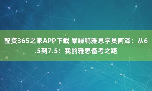 配资365之家APP下载 暴躁鸭雅思学员阿泽：从6.5到7.5：我的雅思备考之路