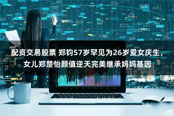 配资交易股票 郑钧57岁罕见为26岁爱女庆生，女儿郑楚怡颜值逆天完美继承妈妈基因