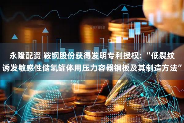 永隆配资 鞍钢股份获得发明专利授权: “低裂纹诱发敏感性储氢罐体用压力容器钢板及其制造方法”