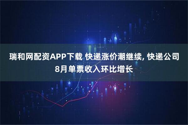 瑞和网配资APP下载 快递涨价潮继续, 快递公司8月单票收入环比增长