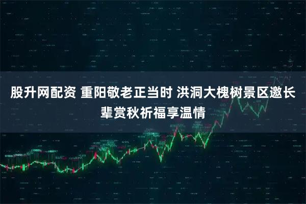 股升网配资 重阳敬老正当时 洪洞大槐树景区邀长辈赏秋祈福享温情