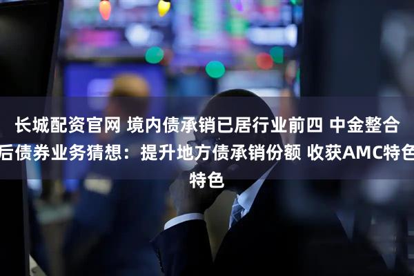 长城配资官网 境内债承销已居行业前四 中金整合后债券业务猜想：提升地方债承销份额 收获AMC特色