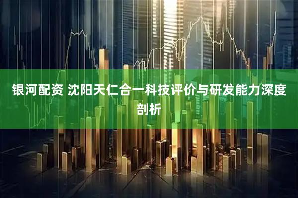 银河配资 沈阳天仁合一科技评价与研发能力深度剖析