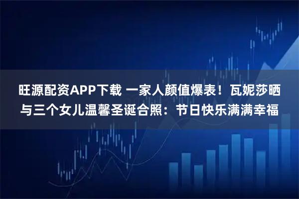 旺源配资APP下载 一家人颜值爆表!瓦妮莎晒与三个女儿温馨圣诞合照:节日快乐满满幸福