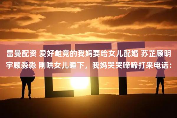 雷曼配资 爱好雌竞的我妈要给女儿配婚 苏芷顾明宇顾淼淼 刚哄女儿睡下,我妈哭哭啼啼打来电话: