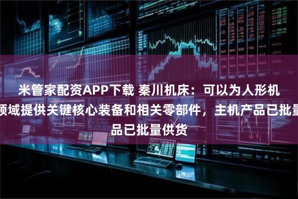 米管家配资APP下载 秦川机床：可以为人形机器人领域提供关键核心装备和相关零部件，主机产品已批量供货