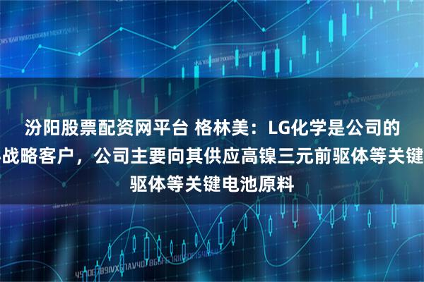汾阳股票配资网平台 格林美：LG化学是公司的全球核心战略客户，公司主要向其供应高镍三元前驱体等关键电池原料