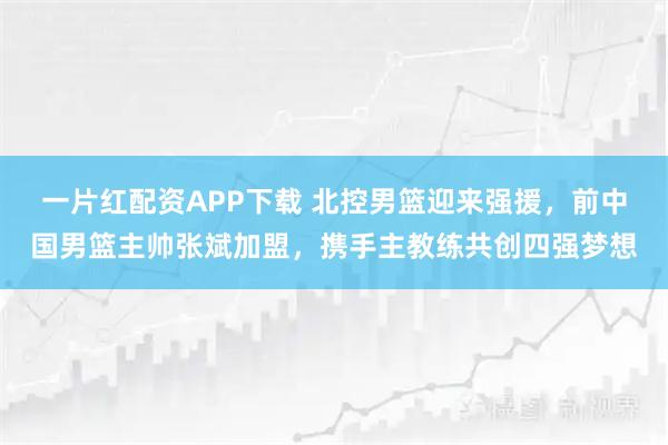 一片红配资APP下载 北控男篮迎来强援，前中国男篮主帅张斌加盟，携手主教练共创四强梦想