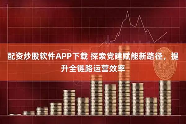 配资炒股软件APP下载 探索党建赋能新路径，提升全链路运营效率