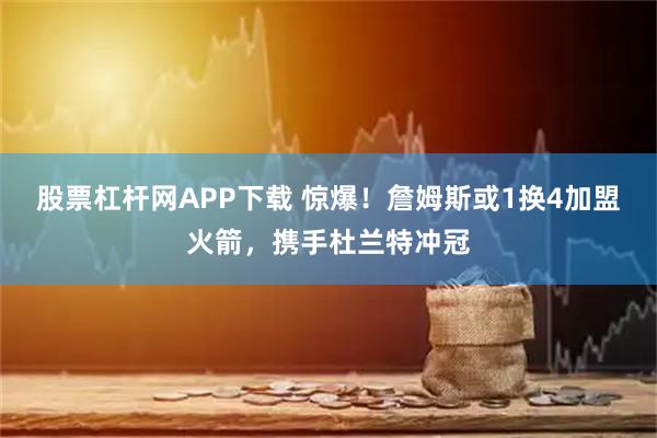 股票杠杆网APP下载 惊爆！詹姆斯或1换4加盟火箭，携手杜兰特冲冠