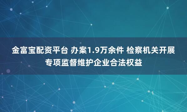 金富宝配资平台 办案1.9万余件 检察机关开展专项监督维护企业合法权益