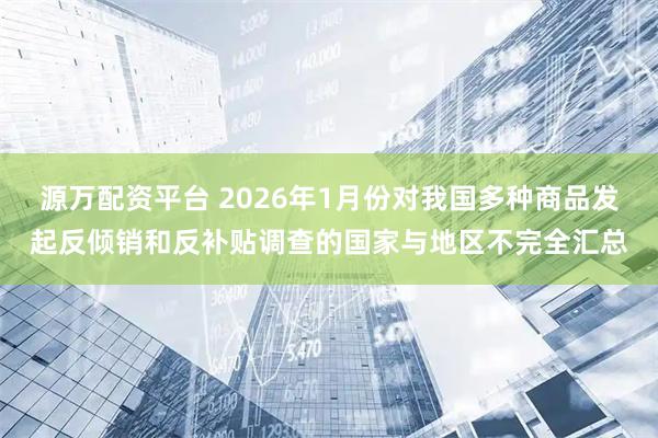 源万配资平台 2026年1月份对我国多种商品发起反倾销和反补贴调查的国家与地区不完全汇总
