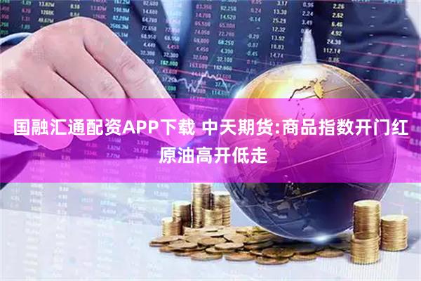国融汇通配资APP下载 中天期货:商品指数开门红 原油高开低走