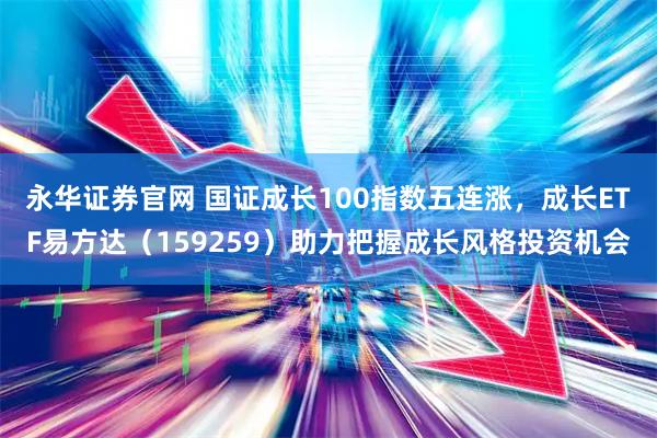 永华证券官网 国证成长100指数五连涨，成长ETF易方达（159259）助力把握成长风格投资机会
